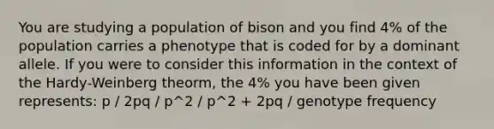 You are studying a population of bison and you find 4% of the population carries a phenotype that is coded for by a dominant allele. If you were to consider this information in the context of the Hardy-Weinberg theorm, the 4% you have been given represents: p / 2pq / p^2 / p^2 + 2pq / genotype frequency