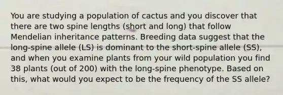 You are studying a population of cactus and you discover that there are two spine lengths (short and long) that follow Mendelian inheritance patterns. Breeding data suggest that the long-spine allele (LS) is dominant to the short-spine allele (SS), and when you examine plants from your wild population you find 38 plants (out of 200) with the long-spine phenotype. Based on this, what would you expect to be the frequency of the SS allele?