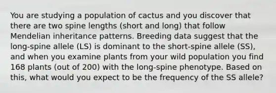 You are studying a population of cactus and you discover that there are two spine lengths (short and long) that follow Mendelian inheritance patterns. Breeding data suggest that the long-spine allele (LS) is dominant to the short-spine allele (SS), and when you examine plants from your wild population you find 168 plants (out of 200) with the long-spine phenotype. Based on this, what would you expect to be the frequency of the SS allele?