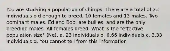 You are studying a population of chimps. There are a total of 23 individuals old enough to breed, 10 females and 13 males. Two dominant males, Ed and Bob, are bullies, and are the only breeding males. All females breed. What is the "effective population size" (Ne). a. 23 individuals b. 6.66 individuals c. 3.33 individuals d. You cannot tell from this information