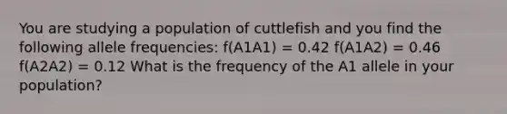 You are studying a population of cuttlefish and you find the following allele frequencies: f(A1A1) = 0.42 f(A1A2) = 0.46 f(A2A2) = 0.12 What is the frequency of the A1 allele in your population?