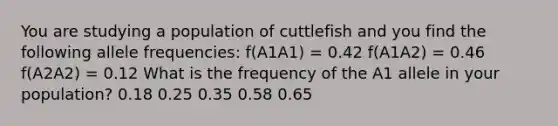 You are studying a population of cuttlefish and you find the following allele frequencies: f(A1A1) = 0.42 f(A1A2) = 0.46 f(A2A2) = 0.12 What is the frequency of the A1 allele in your population? 0.18 0.25 0.35 0.58 0.65