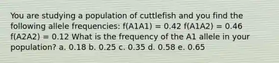 You are studying a population of cuttlefish and you find the following allele frequencies: f(A1A1) = 0.42 f(A1A2) = 0.46 f(A2A2) = 0.12 What is the frequency of the A1 allele in your population? a. 0.18 b. 0.25 c. 0.35 d. 0.58 e. 0.65