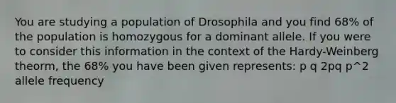 You are studying a population of Drosophila and you find 68% of the population is homozygous for a dominant allele. If you were to consider this information in the context of the Hardy-Weinberg theorm, the 68% you have been given represents: p q 2pq p^2 allele frequency