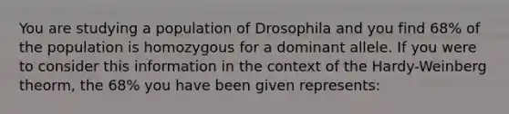 You are studying a population of Drosophila and you find 68% of the population is homozygous for a dominant allele. If you were to consider this information in the context of the Hardy-Weinberg theorm, the 68% you have been given represents: