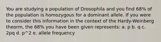 You are studying a population of Drosophila and you find 68% of the population is homozygous for a dominant allele. If you were to consider this information in the context of the Hardy-Weinberg theorm, the 68% you have been given represents: a. p b. q c. 2pq d. p^2 e. allele frequency