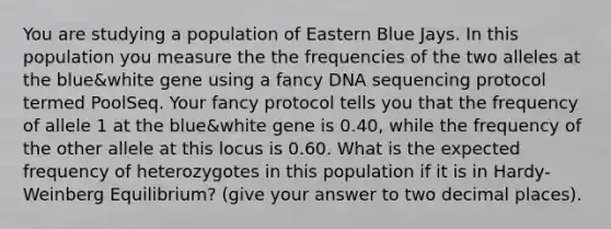 You are studying a population of Eastern Blue Jays. In this population you measure the the frequencies of the two alleles at the blue&white gene using a fancy DNA sequencing protocol termed PoolSeq. Your fancy protocol tells you that the frequency of allele 1 at the blue&white gene is 0.40, while the frequency of the other allele at this locus is 0.60. What is the expected frequency of heterozygotes in this population if it is in Hardy-Weinberg Equilibrium? (give your answer to two decimal places).