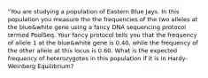 "You are studying a population of Eastern Blue Jays. In this population you measure the the frequencies of the two alleles at the blue&white gene using a fancy DNA sequencing protocol termed PoolSeq. Your fancy protocol tells you that the frequency of allele 1 at the blue&white gene is 0.40, while the frequency of the other allele at this locus is 0.60. What is the expected frequency of heterozygotes in this population if it is in Hardy-Weinberg Equilibrium?