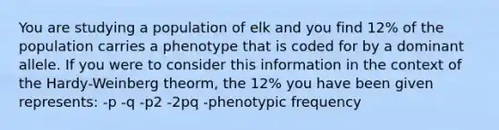 You are studying a population of elk and you find 12% of the population carries a phenotype that is coded for by a dominant allele. If you were to consider this information in the context of the Hardy-Weinberg theorm, the 12% you have been given represents: -p -q -p2 -2pq -phenotypic frequency