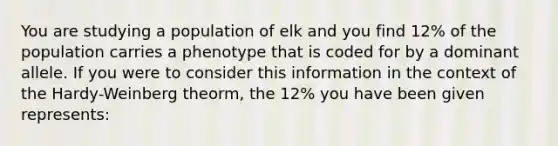 You are studying a population of elk and you find 12% of the population carries a phenotype that is coded for by a dominant allele. If you were to consider this information in the context of the Hardy-Weinberg theorm, the 12% you have been given represents: