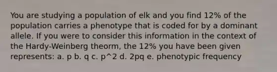 You are studying a population of elk and you find 12% of the population carries a phenotype that is coded for by a dominant allele. If you were to consider this information in the context of the Hardy-Weinberg theorm, the 12% you have been given represents: a. p b. q c. p^2 d. 2pq e. phenotypic frequency