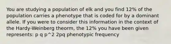 You are studying a population of elk and you find 12% of the population carries a phenotype that is coded for by a dominant allele. If you were to consider this information in the context of the Hardy-Weinberg theorm, the 12% you have been given represents: p q p^2 2pq phenotypic frequency