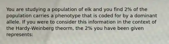 You are studying a population of elk and you find 2% of the population carries a phenotype that is coded for by a dominant allele. If you were to consider this information in the context of the Hardy-Weinberg theorm, the 2% you have been given represents: