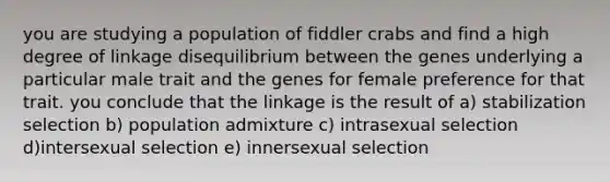 you are studying a population of fiddler crabs and find a high degree of linkage disequilibrium between the genes underlying a particular male trait and the genes for female preference for that trait. you conclude that the linkage is the result of a) stabilization selection b) population admixture c) intrasexual selection d)intersexual selection e) innersexual selection