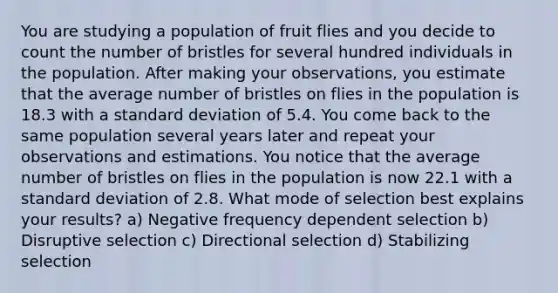 You are studying a population of fruit flies and you decide to count the number of bristles for several hundred individuals in the population. After making your observations, you estimate that the average number of bristles on flies in the population is 18.3 with a standard deviation of 5.4. You come back to the same population several years later and repeat your observations and estimations. You notice that the average number of bristles on flies in the population is now 22.1 with a standard deviation of 2.8. What mode of selection best explains your results? a) Negative frequency dependent selection b) Disruptive selection c) Directional selection d) Stabilizing selection