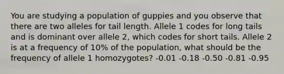 You are studying a population of guppies and you observe that there are two alleles for tail length. Allele 1 codes for long tails and is dominant over allele 2, which codes for short tails. Allele 2 is at a frequency of 10% of the population, what should be the frequency of allele 1 homozygotes? -0.01 -0.18 -0.50 -0.81 -0.95