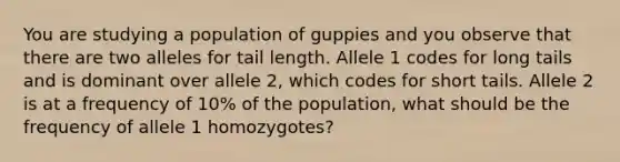 You are studying a population of guppies and you observe that there are two alleles for tail length. Allele 1 codes for long tails and is dominant over allele 2, which codes for short tails. Allele 2 is at a frequency of 10% of the population, what should be the frequency of allele 1 homozygotes?