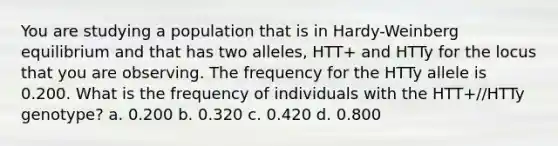 You are studying a population that is in Hardy-Weinberg equilibrium and that has two alleles, HTT+ and HTTy for the locus that you are observing. The frequency for the HTTy allele is 0.200. What is the frequency of individuals with the HTT+//HTTy genotype? a. 0.200 b. 0.320 c. 0.420 d. 0.800