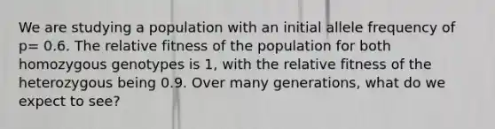 We are studying a population with an initial allele frequency of p= 0.6. The relative fitness of the population for both homozygous genotypes is 1, with the relative fitness of the heterozygous being 0.9. Over many generations, what do we expect to see?