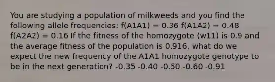 You are studying a population of milkweeds and you find the following allele frequencies: f(A1A1) = 0.36 f(A1A2) = 0.48 f(A2A2) = 0.16 If the fitness of the homozygote (w11) is 0.9 and the average fitness of the population is 0.916, what do we expect the new frequency of the A1A1 homozygote genotype to be in the next generation? -0.35 -0.40 -0.50 -0.60 -0.91