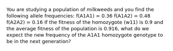 You are studying a population of milkweeds and you find the following allele frequencies: f(A1A1) = 0.36 f(A1A2) = 0.48 f(A2A2) = 0.16 If the fitness of the homozygote (w11) is 0.9 and the average fitness of the population is 0.916, what do we expect the new frequency of the A1A1 homozygote genotype to be in the next generation?