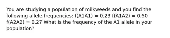 You are studying a population of milkweeds and you find the following allele frequencies: f(A1A1) = 0.23 f(A1A2) = 0.50 f(A2A2) = 0.27 What is the frequency of the A1 allele in your population?