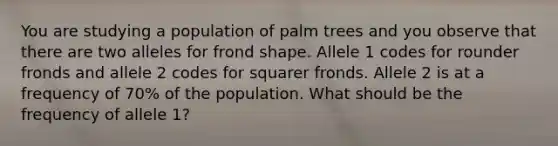 You are studying a population of palm trees and you observe that there are two alleles for frond shape. Allele 1 codes for rounder fronds and allele 2 codes for squarer fronds. Allele 2 is at a frequency of 70% of the population. What should be the frequency of allele 1?