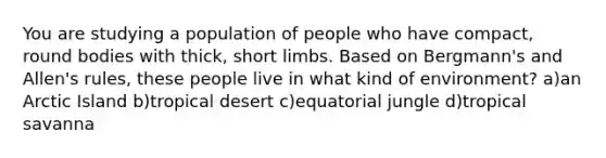 You are studying a population of people who have compact, round bodies with thick, short limbs. Based on Bergmann's and Allen's rules, these people live in what kind of environment? a)an Arctic Island b)tropical desert c)equatorial jungle d)tropical savanna