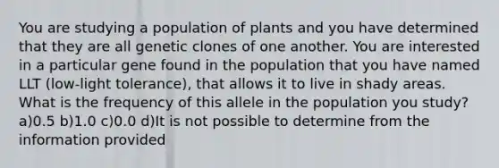 You are studying a population of plants and you have determined that they are all genetic clones of one another. You are interested in a particular gene found in the population that you have named LLT (low-light tolerance), that allows it to live in shady areas. What is the frequency of this allele in the population you study? a)0.5 b)1.0 c)0.0 d)It is not possible to determine from the information provided