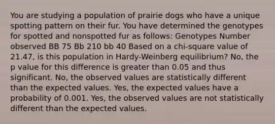 You are studying a population of prairie dogs who have a unique spotting pattern on their fur. You have determined the genotypes for spotted and nonspotted fur as follows: Genotypes Number observed BB 75 Bb 210 bb 40 Based on a chi-square value of 21.47, is this population in Hardy-Weinberg equilibrium? No, the p value for this difference is greater than 0.05 and thus significant. No, the observed values are statistically different than the expected values. Yes, the expected values have a probability of 0.001. Yes, the observed values are not statistically different than the expected values.