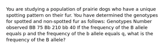 You are studying a population of prairie dogs who have a unique spotting pattern on their fur. You have determined the genotypes for spotted and non-spotted fur as follows: Genotypes Number observed BB 75 Bb 210 bb 40 If the frequency of the B allele equals p and the frequency of the b allele equals q, what is the frequency of the B allele?