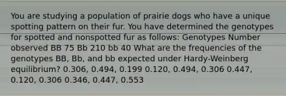 You are studying a population of prairie dogs who have a unique spotting pattern on their fur. You have determined the genotypes for spotted and nonspotted fur as follows: Genotypes Number observed BB 75 Bb 210 bb 40 What are the frequencies of the genotypes BB, Bb, and bb expected under Hardy-Weinberg equilibrium? 0.306, 0.494, 0.199 0.120, 0.494, 0.306 0.447, 0.120, 0.306 0.346, 0.447, 0.553