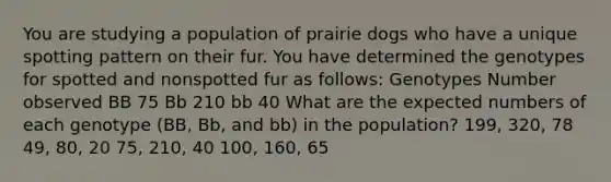 You are studying a population of prairie dogs who have a unique spotting pattern on their fur. You have determined the genotypes for spotted and nonspotted fur as follows: Genotypes Number observed BB 75 Bb 210 bb 40 What are the expected numbers of each genotype (BB, Bb, and bb) in the population? 199, 320, 78 49, 80, 20 75, 210, 40 100, 160, 65