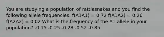 You are studying a population of rattlesnakes and you find the following allele frequencies: f(A1A1) = 0.72 f(A1A2) = 0.26 f(A2A2) = 0.02 What is the frequency of the A1 allele in your population? -0.15 -0.25 -0.28 -0.52 -0.85