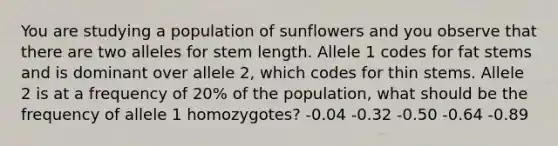 You are studying a population of sunflowers and you observe that there are two alleles for stem length. Allele 1 codes for fat stems and is dominant over allele 2, which codes for thin stems. Allele 2 is at a frequency of 20% of the population, what should be the frequency of allele 1 homozygotes? -0.04 -0.32 -0.50 -0.64 -0.89