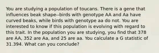 You are studying a population of toucans. There is a gene that influences beak shape--birds with genotype AA and Aa have curved beaks, while birds with genotype aa do not. You are interested to know if this population is evolving with regard to this trait. In the population you are studying, you find that 378 are AA, 352 are Aa, and 25 are aa. You calculate a G statistic of 31.394. What can you conclude?