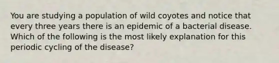 You are studying a population of wild coyotes and notice that every three years there is an epidemic of a bacterial disease. Which of the following is the most likely explanation for this periodic cycling of the disease?