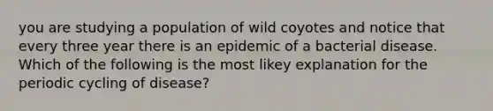 you are studying a population of wild coyotes and notice that every three year there is an epidemic of a bacterial disease. Which of the following is the most likey explanation for the periodic cycling of disease?