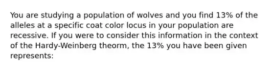 You are studying a population of wolves and you find 13% of the alleles at a specific coat color locus in your population are recessive. If you were to consider this information in the context of the Hardy-Weinberg theorm, the 13% you have been given represents: