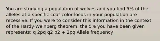 You are studying a population of wolves and you find 5% of the alleles at a specific coat color locus in your population are recessive. If you were to consider this information in the context of the Hardy-Weinberg theorem, the 5% you have been given represents: q 2pq q2 p2 + 2pq Allele frequency