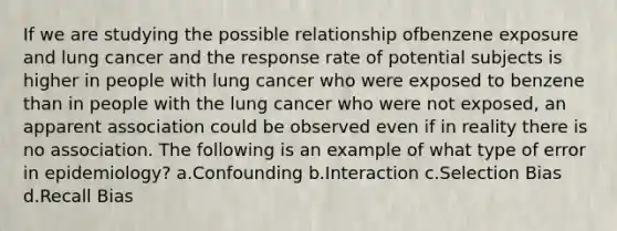 If we are studying the possible relationship ofbenzene exposure and lung cancer and the response rate of potential subjects is higher in people with lung cancer who were exposed to benzene than in people with the lung cancer who were not exposed, an apparent association could be observed even if in reality there is no association. The following is an example of what type of error in epidemiology? a.Confounding b.Interaction c.Selection Bias d.Recall Bias