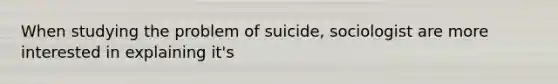 When studying the problem of suicide, sociologist are more interested in explaining it's