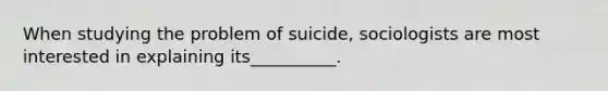 When studying the problem of suicide, sociologists are most interested in explaining its__________.