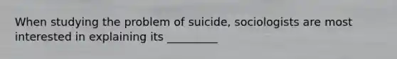 When studying the problem of suicide, sociologists are most interested in explaining its _________