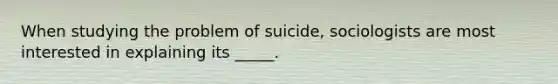 When studying the problem of suicide, sociologists are most interested in explaining its _____.