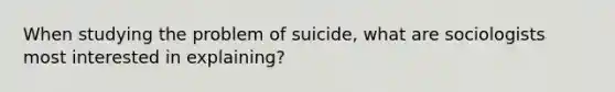 When studying the problem of suicide, what are sociologists most interested in explaining?