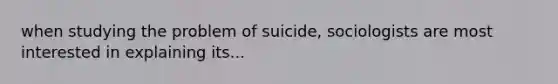 when studying the problem of suicide, sociologists are most interested in explaining its...