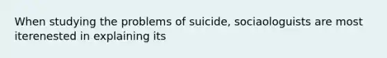 When studying the problems of suicide, sociaologuists are most iterenested in explaining its