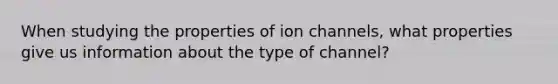 When studying the properties of ion channels, what properties give us information about the type of channel?