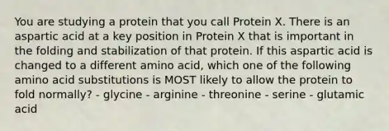 You are studying a protein that you call Protein X. There is an aspartic acid at a key position in Protein X that is important in the folding and stabilization of that protein. If this aspartic acid is changed to a different amino acid, which one of the following amino acid substitutions is MOST likely to allow the protein to fold normally? - glycine - arginine - threonine - serine - glutamic acid